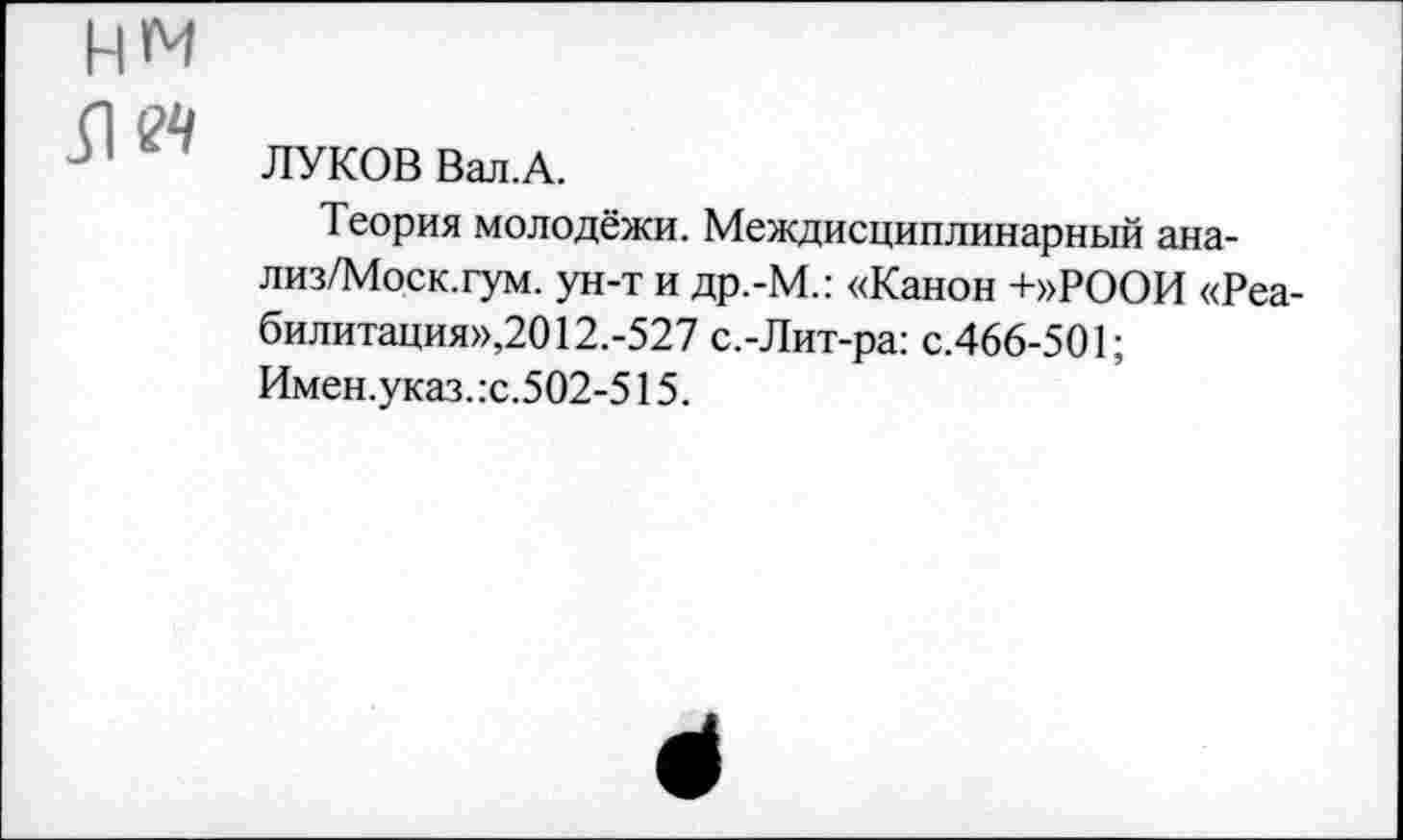 ﻿ли
ЛУКОВ Вал.А.
Теория молодёжи. Междисциплинарный ана-лиз/Моск.гум. ун-т и др.-М.: «Канон +»РООИ «Реабилитация»,20 12.-527 с.-Лит-ра: с.466-501;
Имен.указ.:с.502-515.